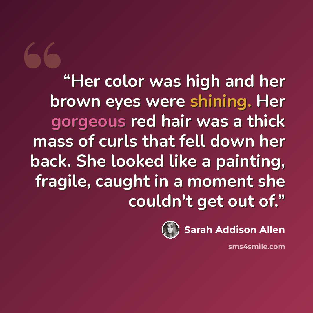 “Her color was high and her brown eyes were shining. Her gorgeous red hair was a thick mass of curls that fell down her back. She looked like a painting, fragile, caught in a moment she couldn't get out of.” quote by Sarah Addison Allen