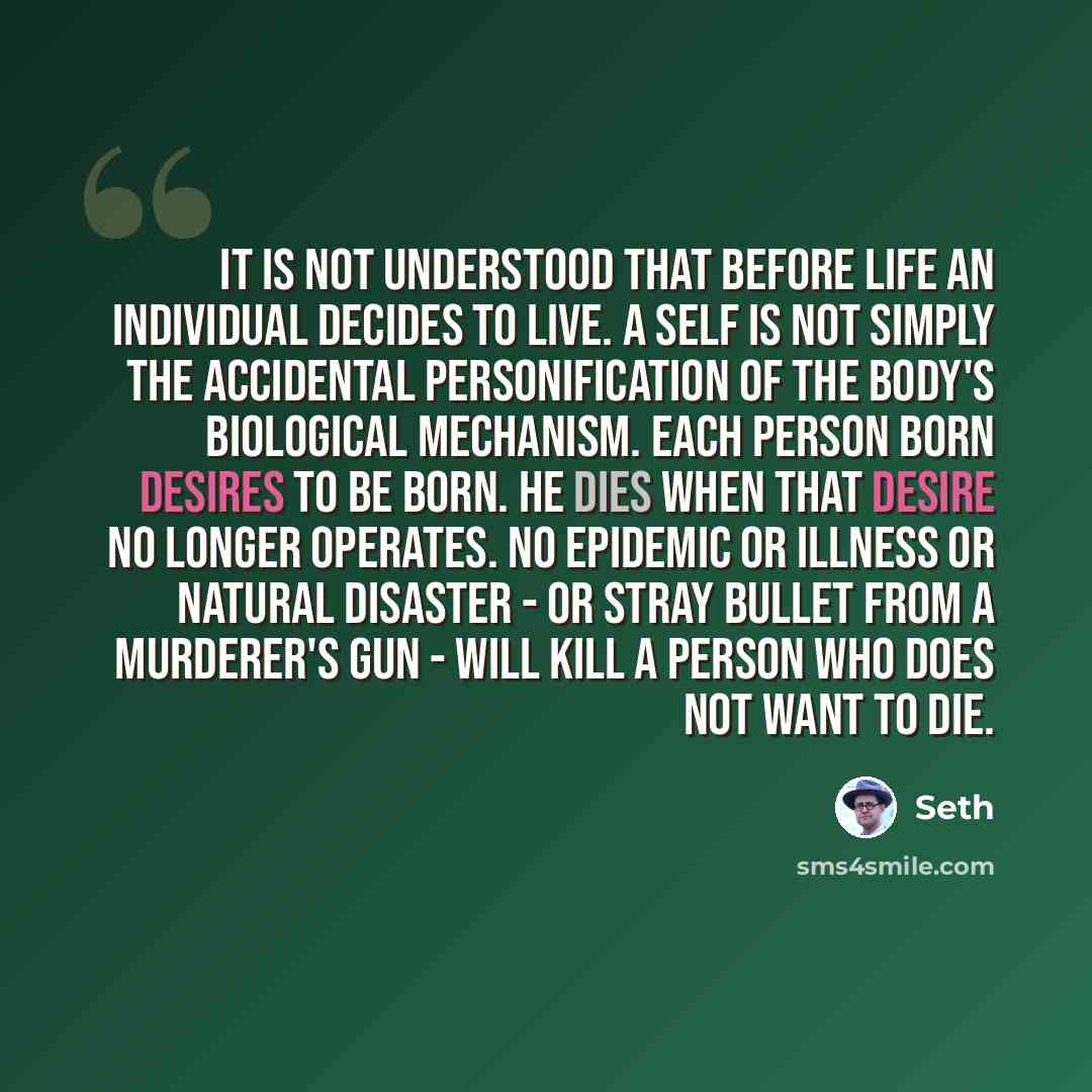 “It is not understood that before life an individual decides to live. A self is not simply the accidental personification of the body's biological mechanism. Each person born desires to be born. He dies when that desire no longer operates. No epidemic or illness or natural disaster - or stray…” quote by Seth