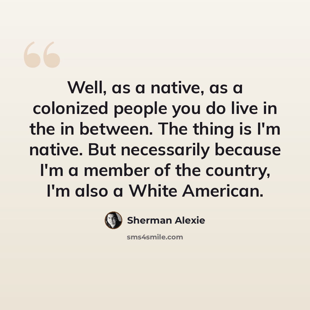 “Well, as a native, as a colonized people you do live in the in between. The thing is I'm native. But necessarily because I'm a member of the country, I'm also a White American.” quote by Sherman Alexie
