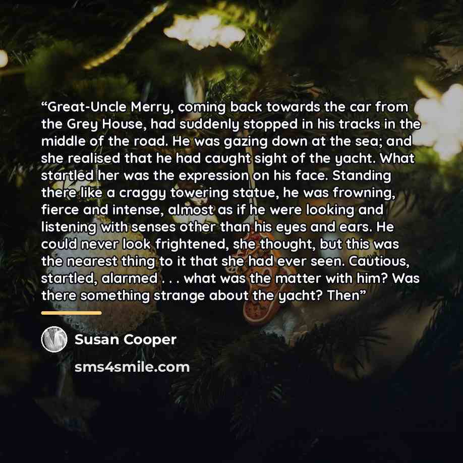“Great-Uncle Merry, coming back towards the car from the Grey House, had suddenly stopped in his tracks in the middle of the road. He was gazing down at the sea; and she realised that he had caught sight of the yacht. What startled her was the expression on his face. Standing there like a craggy…” quote by Susan Cooper