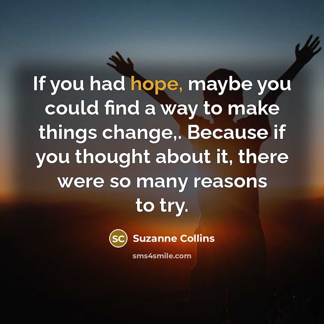 “If you had hope, maybe you could find a way to make things change,. Because if you thought about it, there were so many reasons to try.” quote by Suzanne Collins