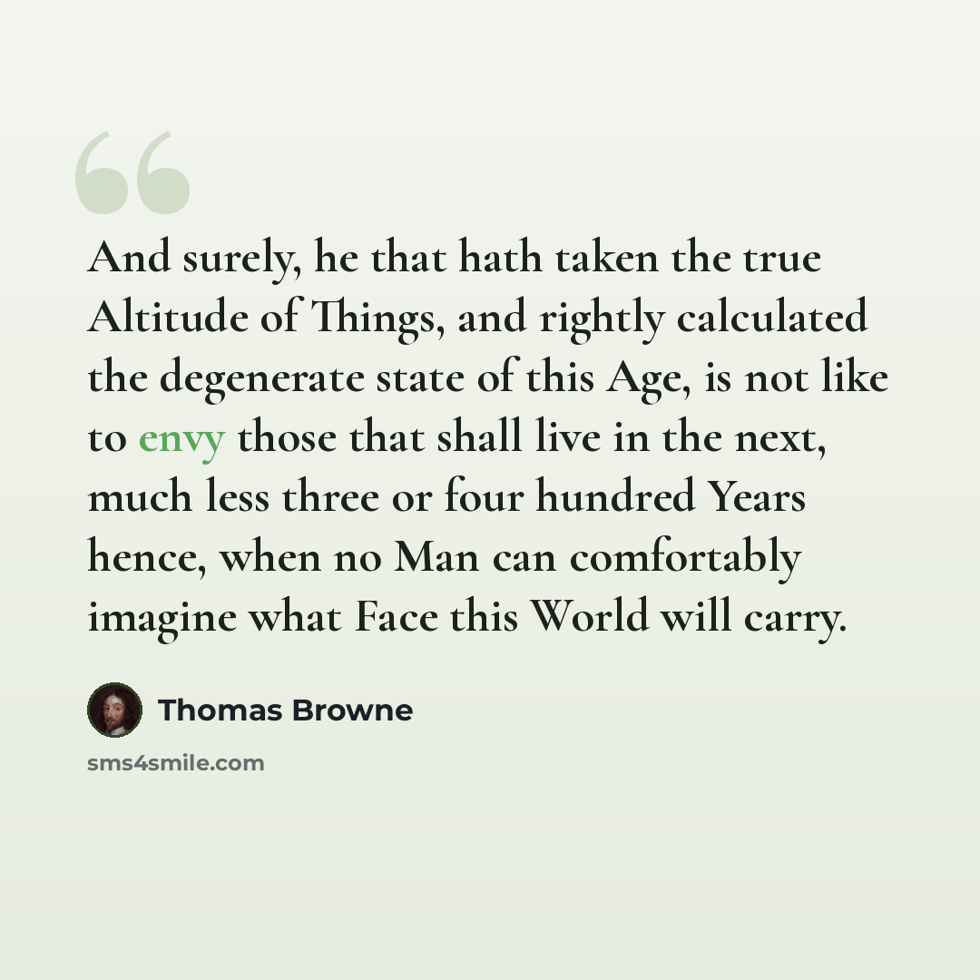 “And surely, he that hath taken the true Altitude of Things, and rightly calculated the degenerate state of this Age, is not like to envy those that shall live in the next, much less three or four hundred Years hence, when no Man can comfortably imagine what Face this World will carry.” quote by Thomas Browne