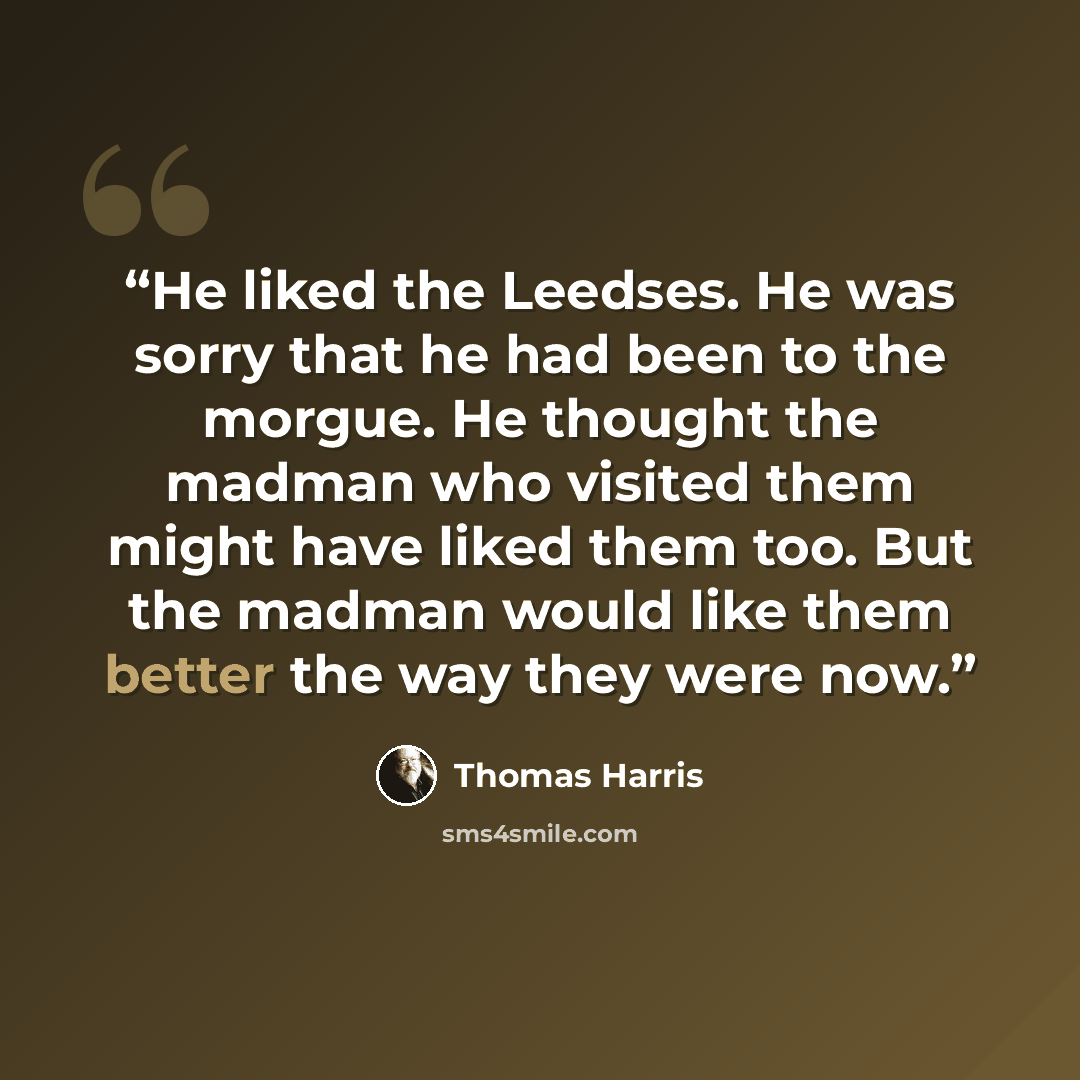 “He liked the Leedses. He was sorry that he had been to the morgue. He thought the madman who visited them might have liked them too. But the madman would like them better the way they were now.” quote by Thomas Harris