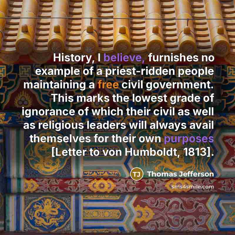 “History, I believe, furnishes no example of a priest-ridden people maintaining a free civil government. This marks the lowest grade of ignorance of which their civil as well as religious leaders will always avail themselves for their own purposes [Letter to von Humboldt, 1813].” quote by Thomas Jefferson