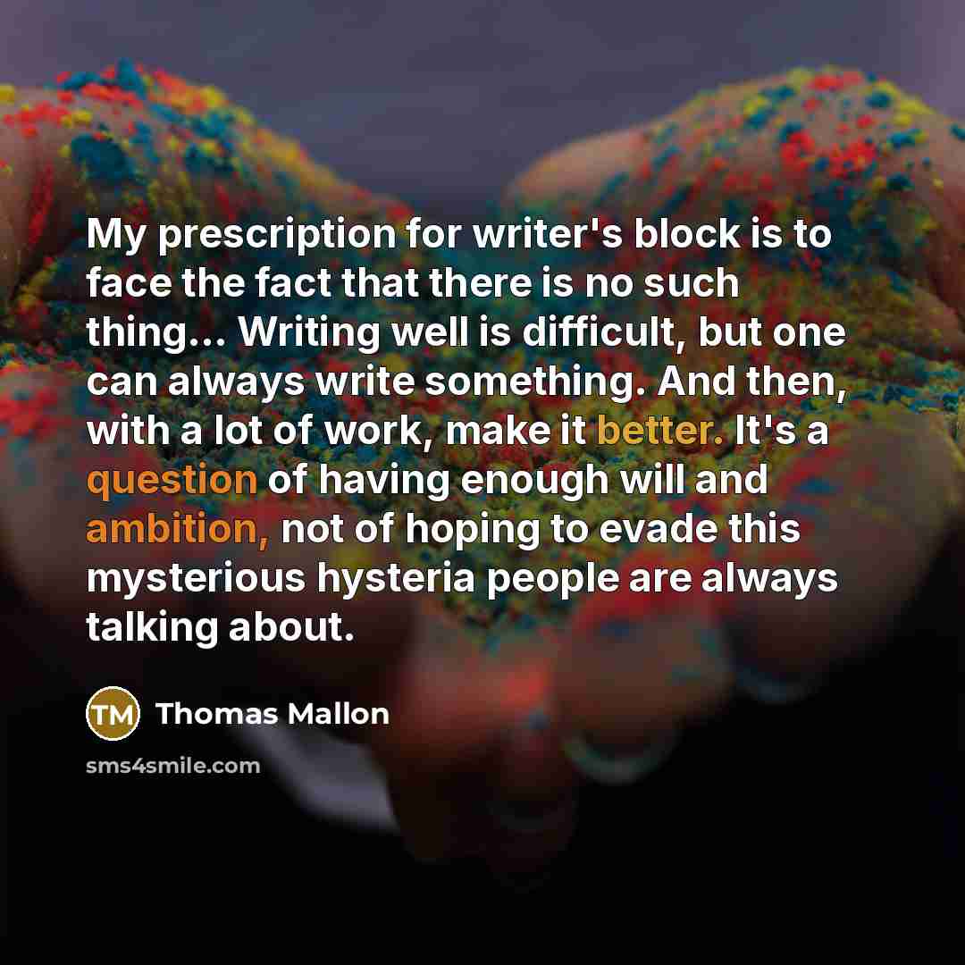 “My prescription for writer's block is to face the fact that there is no such thing… Writing well is difficult, but one can always write something. And then, with a lot of work, make it better. It's a question of having enough will and ambition, not of hoping to evade this mysterious hysteria…” quote by Thomas Mallon