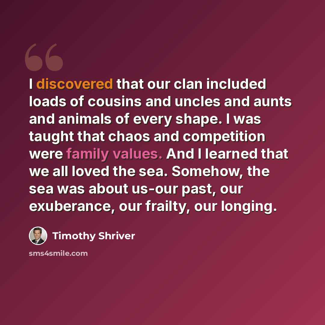 “I discovered that our clan included loads of cousins and uncles and aunts and animals of every shape. I was taught that chaos and competition were family values. And I learned that we all loved the sea. Somehow, the sea was about us-our past, our exuberance, our frailty, our longing.” quote by Timothy Shriver