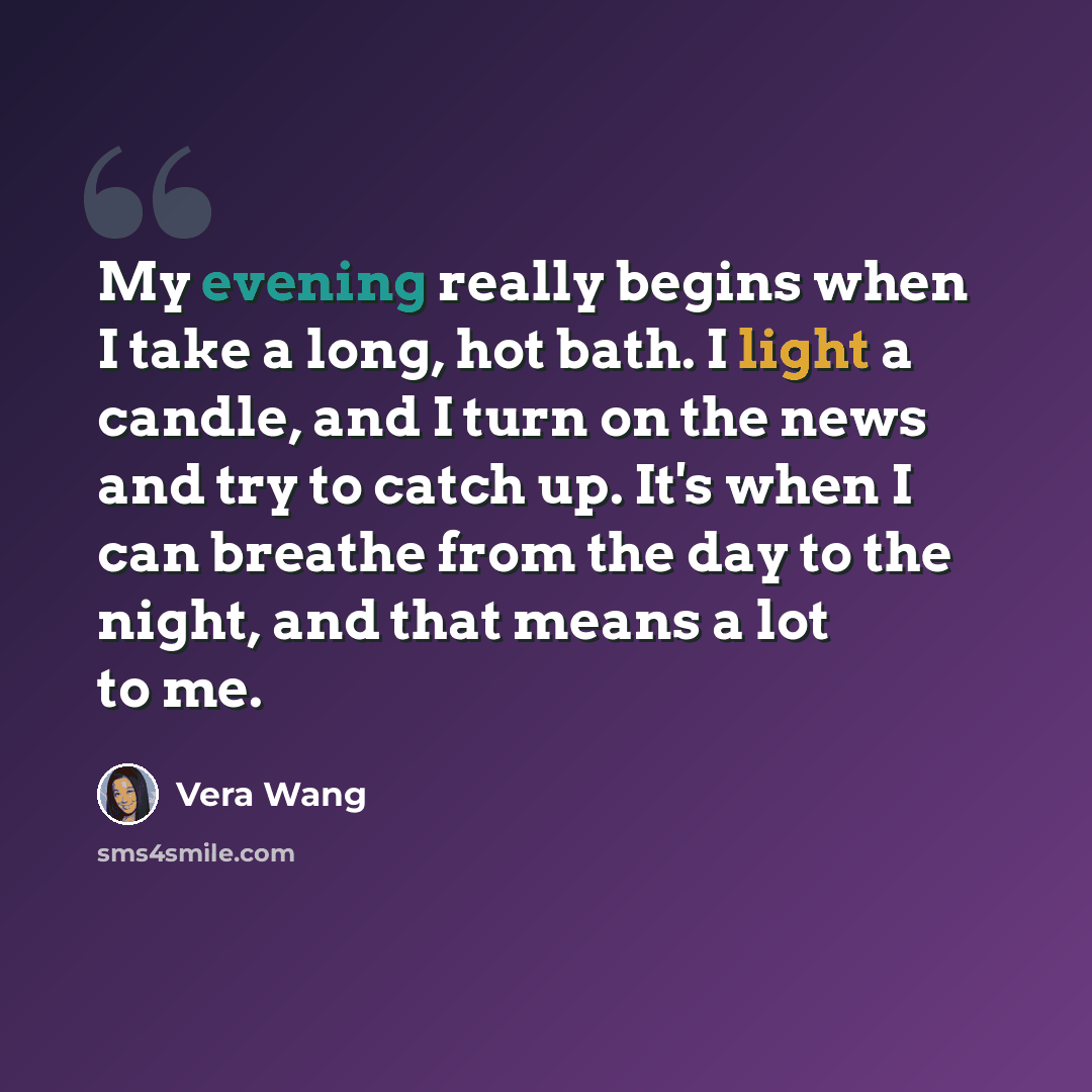 “My evening really begins when I take a long, hot bath. I light a candle, and I turn on the news and try to catch up. It's when I can breathe from the day to the night, and that means a lot to me.” quote by Vera Wang