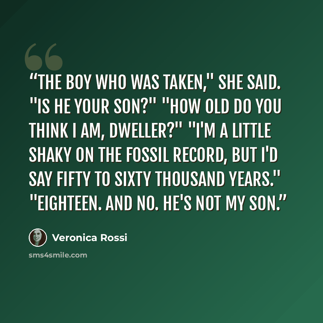 “The boy who was taken," she said. "Is he your son?" "How old do you think I am, Dweller?" "I'm a little shaky on the fossil record, but I'd say fifty to sixty thousand years." "Eighteen. And no. He's not my son.” quote by Veronica Rossi