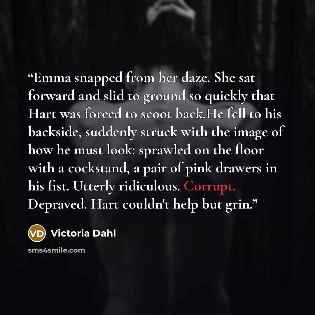 “Emma snapped from her daze. She sat forward and slid to ground so quickly that Hart was forced to scoot back.He fell to his backside, suddenly struck with the image of how he must look: sprawled on the floor with a cockstand, a pair of pink drawers in his fist. Utterly ridiculous. Corrupt…” quote by Victoria Dahl