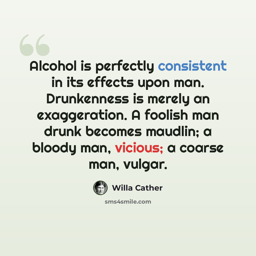 “Alcohol is perfectly consistent in its effects upon man. Drunkenness is merely an exaggeration. A foolish man drunk becomes maudlin; a bloody man, vicious; a coarse man, vulgar.” quote by Willa Cather