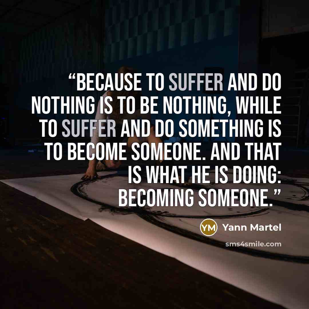 “Because to suffer and do nothing is to be nothing, while to suffer and do something is to become someone. And that is what he is doing: becoming someone.” quote by Yann Martel