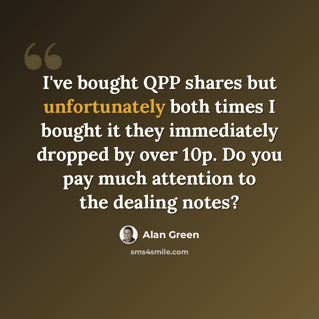 “I've bought QPP shares but unfortunately both times I bought it they immediately dropped by over 10p. Do you pay much attention to the dealing notes?” quote by Alan Green