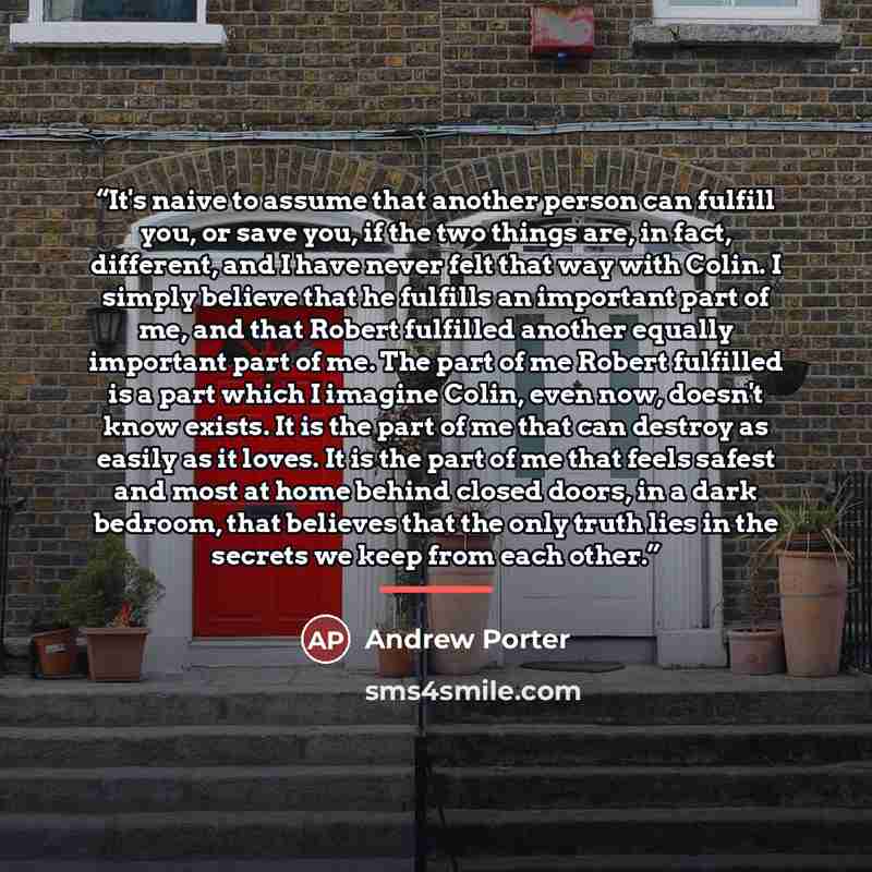 “It's naive to assume that another person can fulfill you, or save you, if the two things are, in fact, different, and I have never felt that way with Colin. I simply believe that he fulfills an important part of me, and that Robert fulfilled another equally important part of me. The part of me…” quote by Andrew Porter