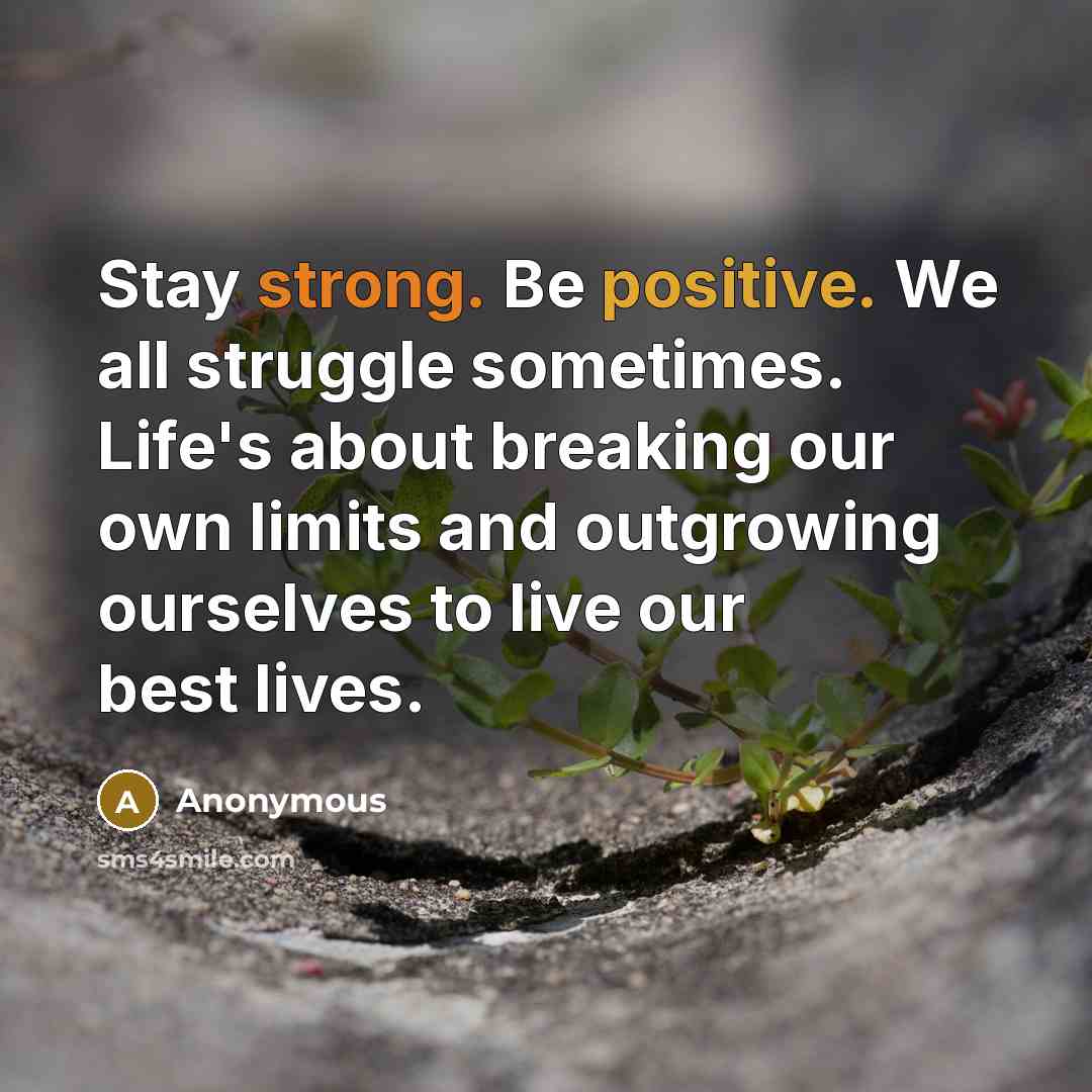 “Stay strong. Be positive. We all struggle sometimes. Life's about breaking our own limits and outgrowing ourselves to live our best lives.” quote by Anonymous