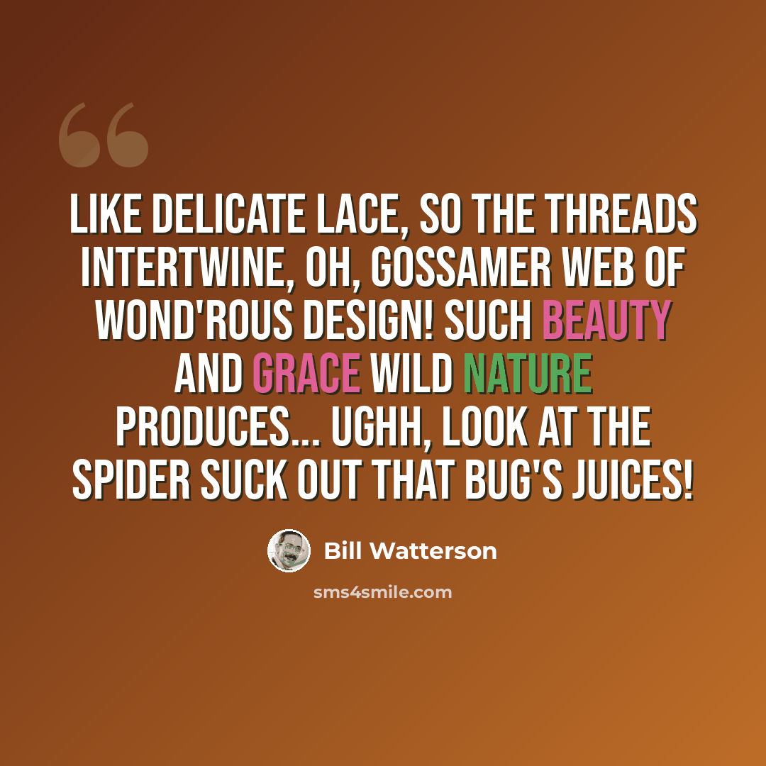 “Like delicate lace, So the threads intertwine, Oh, gossamer web Of wond'rous design! Such beauty and grace Wild nature produces... Ughh, look at the spider Suck out that bug's juices!” quote by Bill Watterson