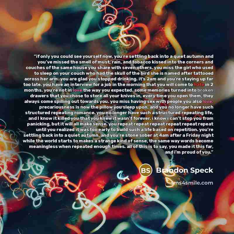 “if only you could see yourself now, you’re settling back into a quiet autumn and you’ve missed the smell of must, rain, and tobacco kissed into the corners and couches of the same house you share with seven others. you miss the girl who used to sleep on your couch who had the skull of the bird she…” quote by Brandon Speck