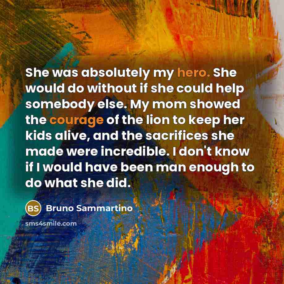 “She was absolutely my hero. She would do without if she could help somebody else. My mom showed the courage of the lion to keep her kids alive, and the sacrifices she made were incredible. I don't know if I would have been man enough to do what she did.” quote by Bruno Sammartino