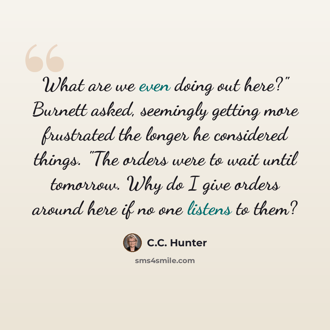 “What are we even doing out here?" Burnett asked, seemingly getting more frustrated the longer he considered things. "The orders were to wait until tomorrow. Why do I give orders around here if no one listens to them?” quote by C.C. Hunter