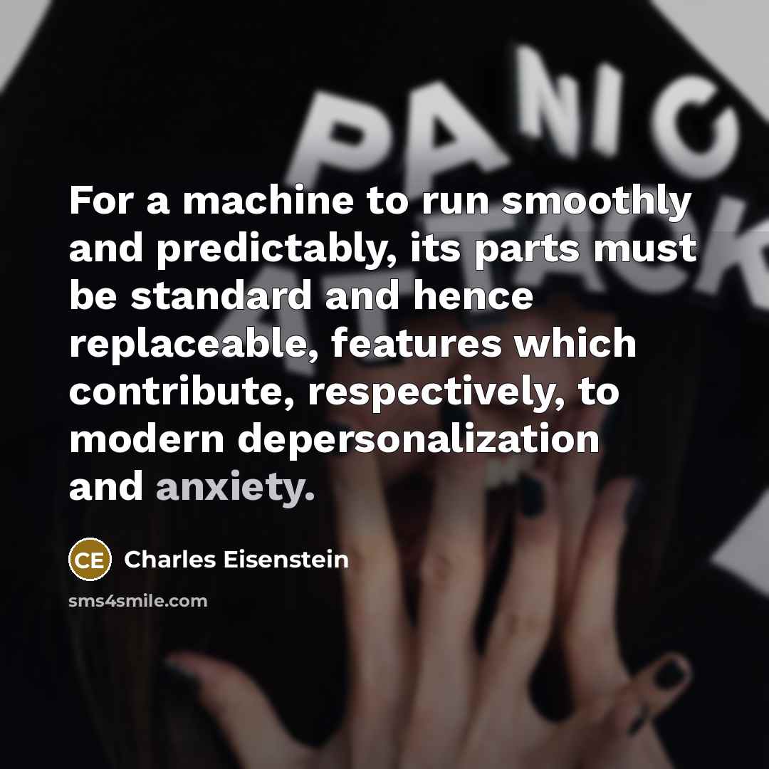 “For a machine to run smoothly and predictably, its parts must be standard and hence replaceable, features which contribute, respectively, to modern depersonalization and anxiety.” quote by Charles Eisenstein