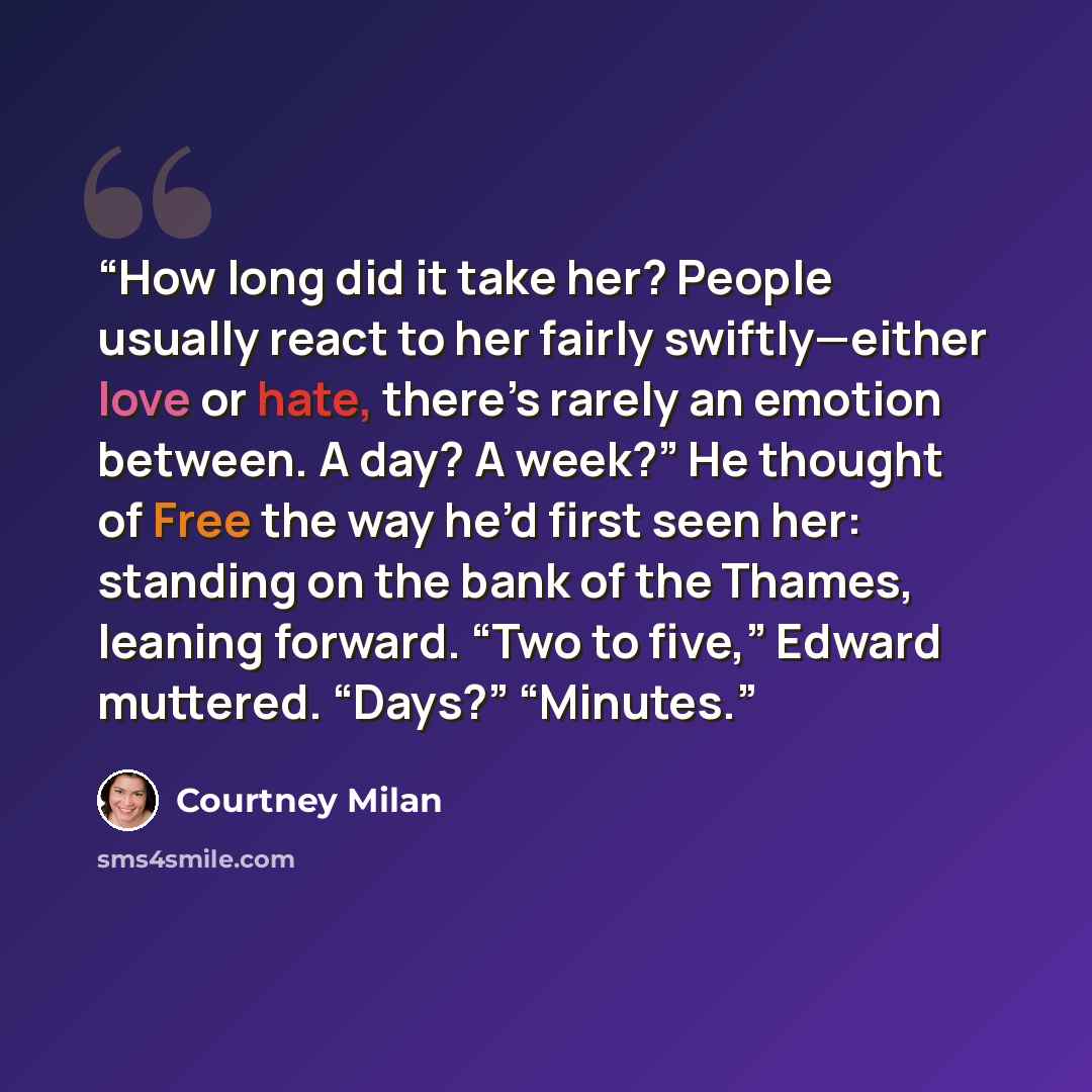 “How long did it take her? People usually react to her fairly swiftly—either love or hate, there’s rarely an emotion between. A day? A week?” He thought of Free the way he’d first seen her: standing on the bank of the Thames, leaning forward. “Two to five,” Edward muttered. “Days?” “Minutes.” quote by Courtney Milan