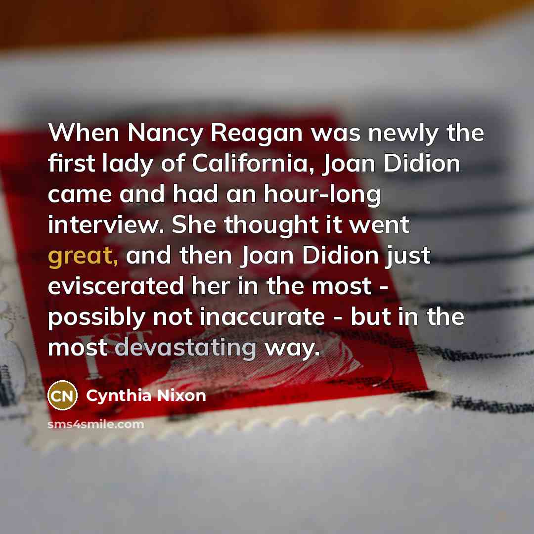“When Nancy Reagan was newly the first lady of California, Joan Didion came and had an hour-long interview. She thought it went great, and then Joan Didion just eviscerated her in the most - possibly not inaccurate - but in the most devastating way.” quote by Cynthia Nixon