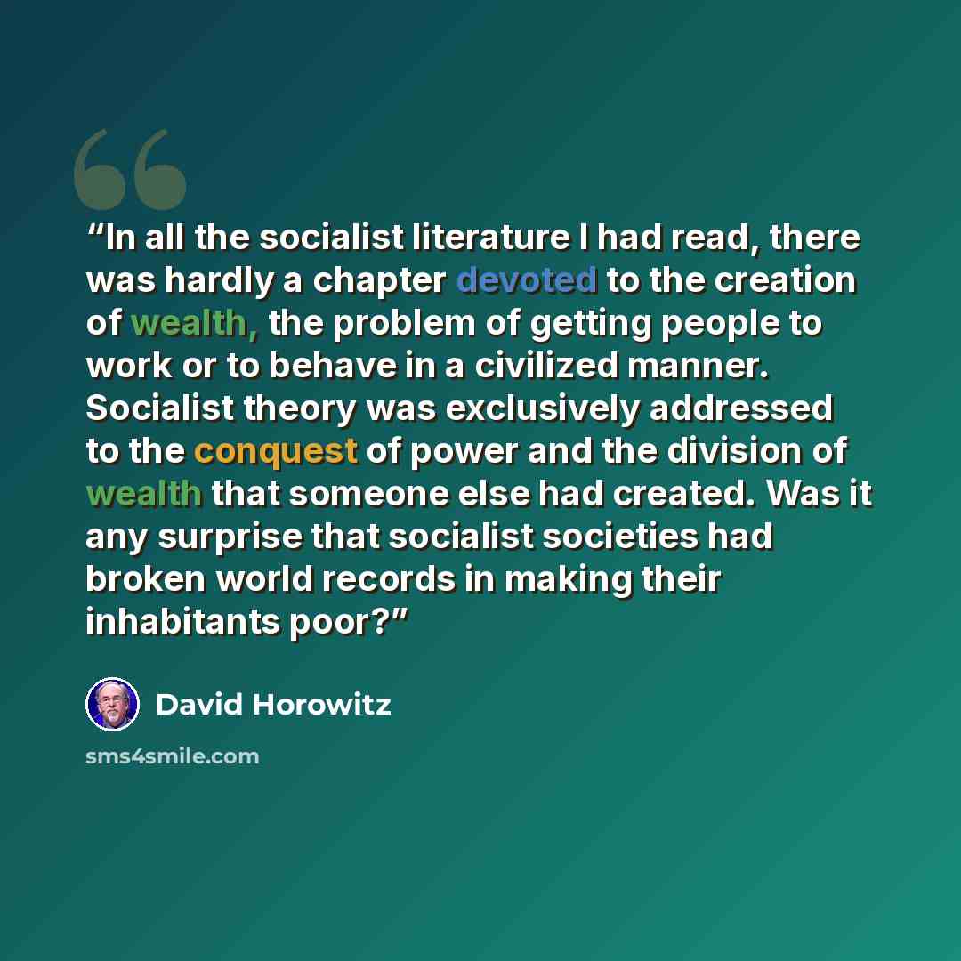 “In all the socialist literature I had read, there was hardly a chapter devoted to the creation of wealth, the problem of getting people to work or to behave in a civilized manner. Socialist theory was exclusively addressed to the conquest of power and the division of wealth that someone else had…” quote by David Horowitz