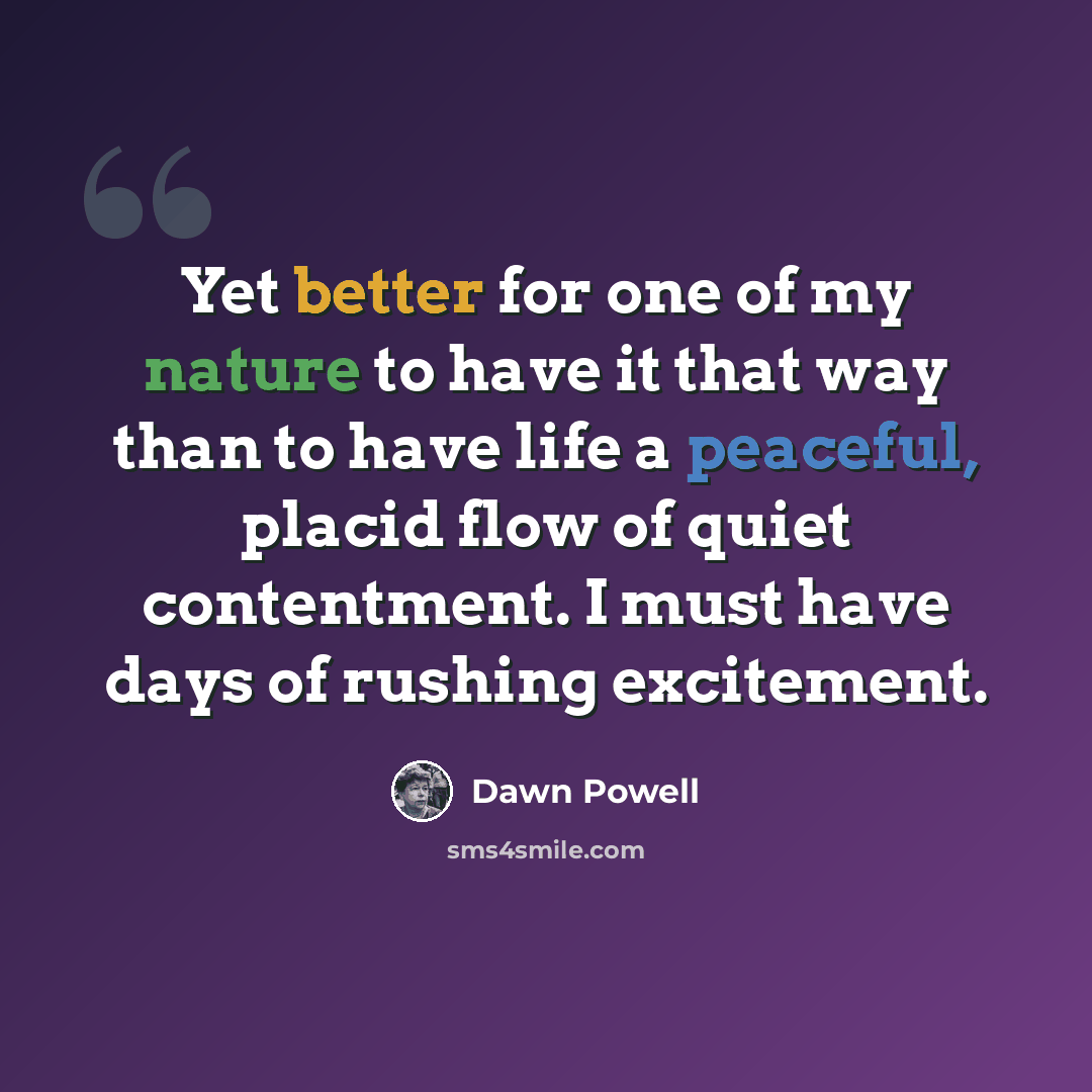 “Yet better for one of my nature to have it that way than to have life a peaceful, placid flow of quiet contentment. I must have days of rushing excitement.” quote by Dawn Powell