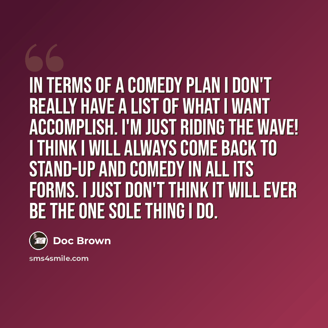 “In terms of a comedy plan I don't really have a list of what I want accomplish. I'm just riding the wave! I think I will always come back to stand-up and comedy in all its forms. I just don't think it will ever be the one sole thing I do.” quote by Doc Brown