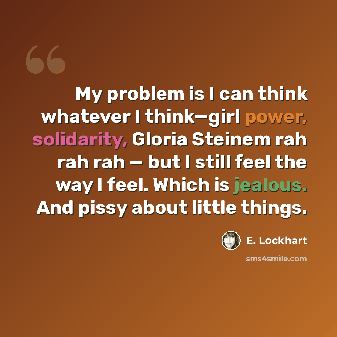 “My problem is I can think whatever I think—girl power, solidarity, Gloria Steinem rah rah rah — but I still feel the way I feel. Which is jealous. And pissy about little things.” quote by E. Lockhart