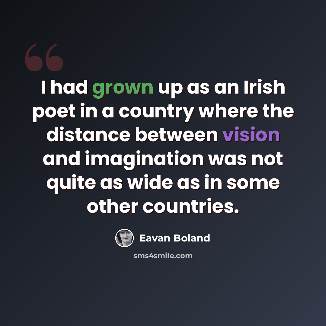 “I had grown up as an Irish poet in a country where the distance between vision and imagination was not quite as wide as in some other countries.” quote by Eavan Boland