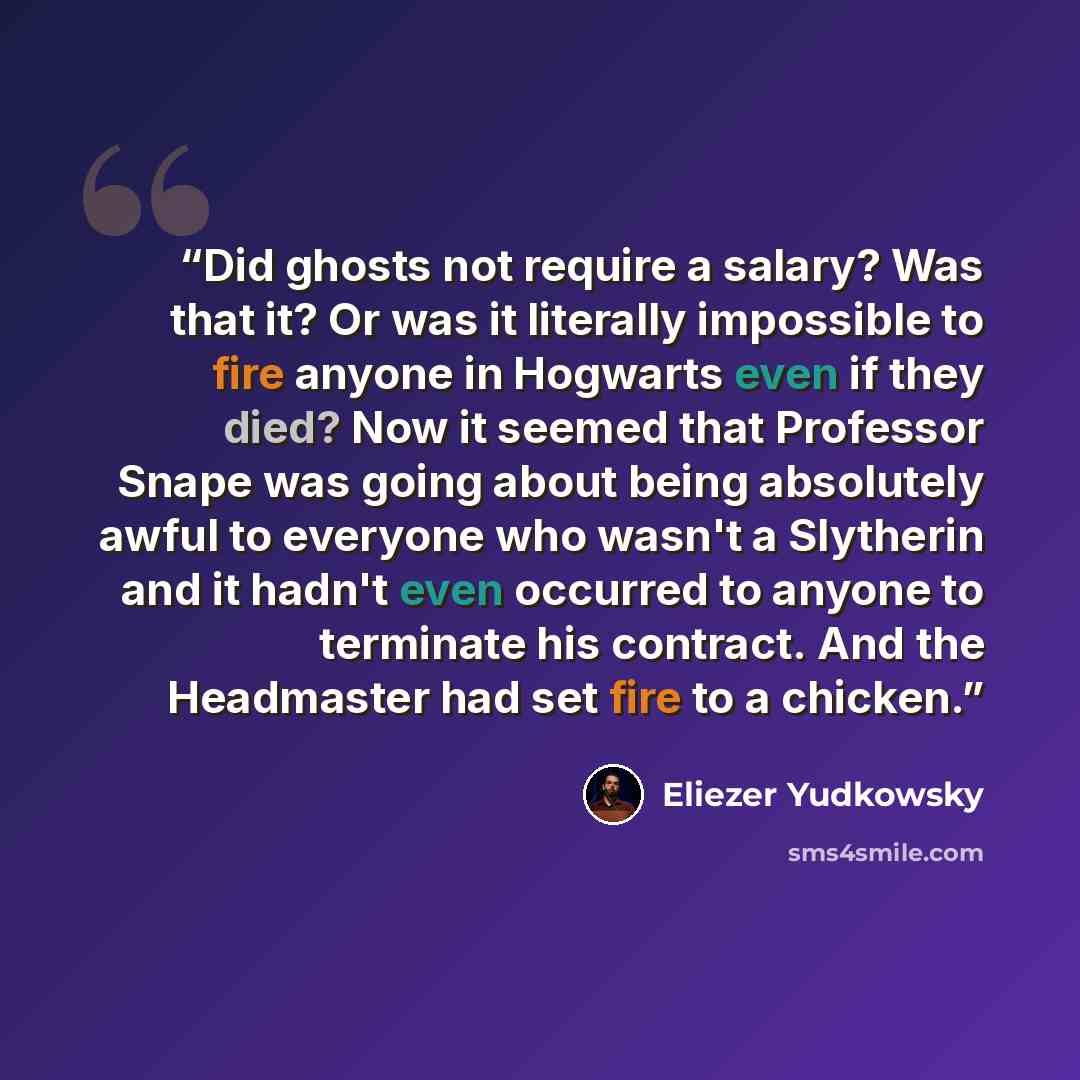 “Did ghosts not require a salary? Was that it? Or was it literally impossible to fire anyone in Hogwarts even if they died? Now it seemed that Professor Snape was going about being absolutely awful to everyone who wasn't a Slytherin and it hadn't even occurred to anyone to terminate his contract…” quote by Eliezer Yudkowsky