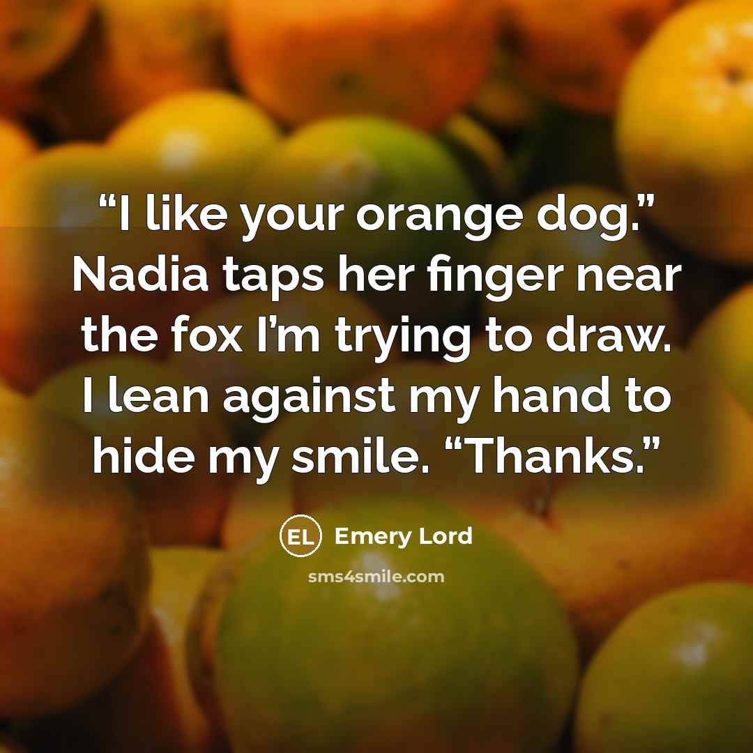 “I like your orange dog.” Nadia taps her finger near the fox I’m trying to draw. I lean against my hand to hide my smile. “Thanks.” quote by Emery Lord