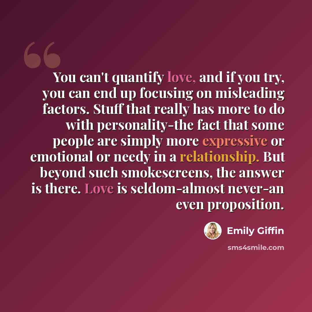 “You can't quantify love, and if you try, you can end up focusing on misleading factors. Stuff that really has more to do with personality-the fact that some people are simply more expressive or emotional or needy in a relationship. But beyond such smokescreens, the answer is there. Love is…” quote by Emily Giffin