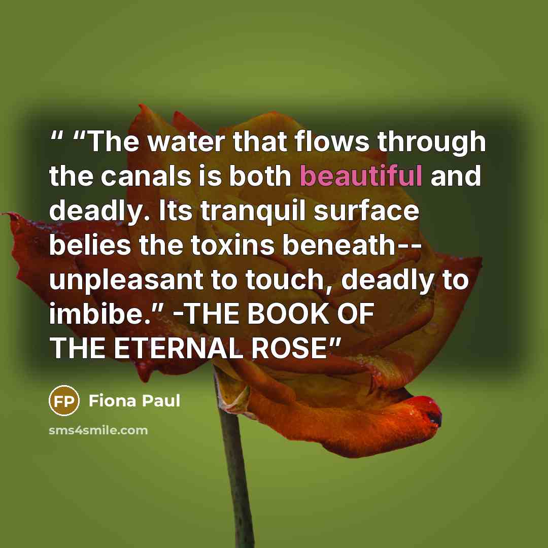 ““The water that flows through the canals is both beautiful and deadly. Its tranquil surface belies the toxins beneath-- unpleasant to touch, deadly to imbibe.” -THE BOOK OF THE ETERNAL ROSE” quote by Fiona Paul