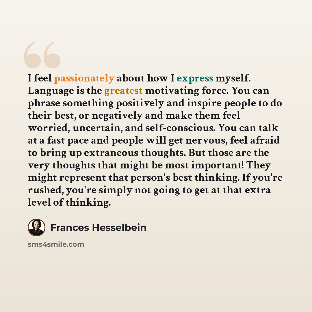 “I feel passionately about how I express myself. Language is the greatest motivating force. You can phrase something positively and inspire people to do their best, or negatively and make them feel worried, uncertain, and self-conscious. You can talk at a fast pace and people will get nervous, feel…” quote by Frances Hesselbein
