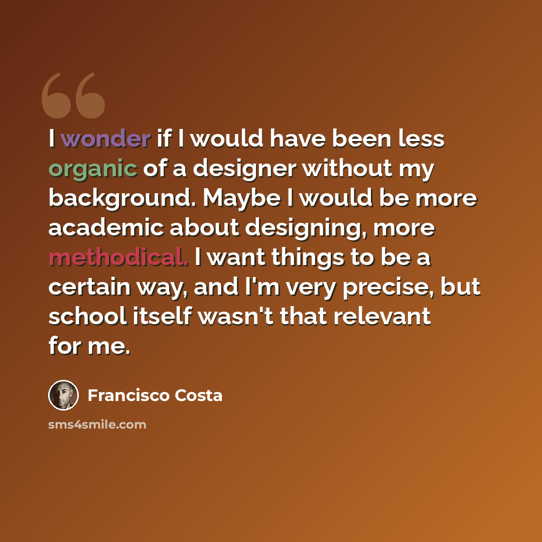 “I wonder if I would have been less organic of a designer without my background. Maybe I would be more academic about designing, more methodical. I want things to be a certain way, and I'm very precise, but school itself wasn't that relevant for me.” quote by Francisco Costa