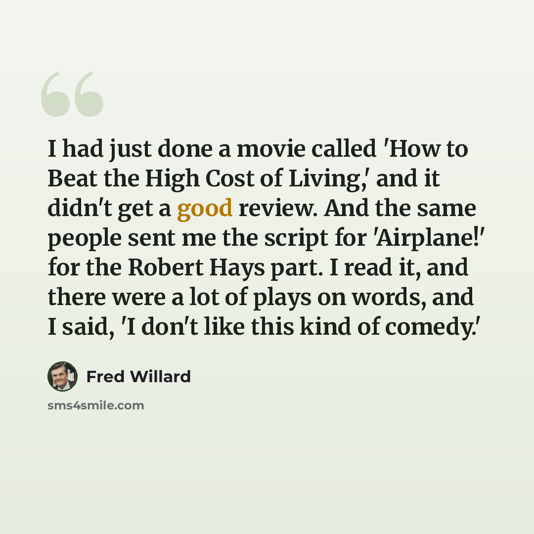 “I had just done a movie called 'How to Beat the High Cost of Living,' and it didn't get a good review. And the same people sent me the script for 'Airplane!' for the Robert Hays part. I read it, and there were a lot of plays on words, and I said, 'I don't like this kind of comedy.'” quote by Fred Willard