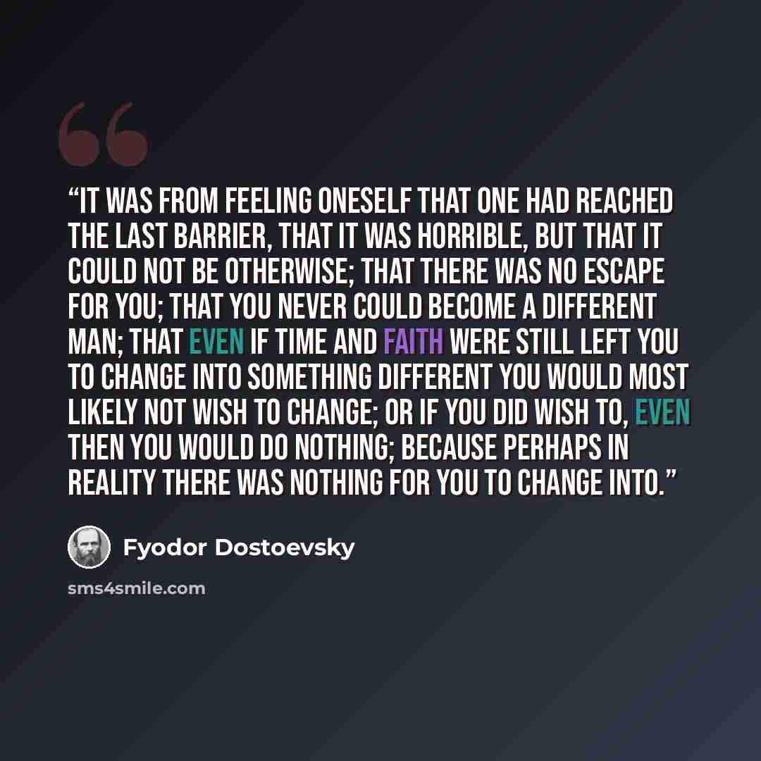 “It was from feeling oneself that one had reached the last barrier, that it was horrible, but that it could not be otherwise; that there was no escape for you; that you never could become a different man; that even if time and faith were still left you to change into something different you would…” quote by Fyodor Dostoevsky