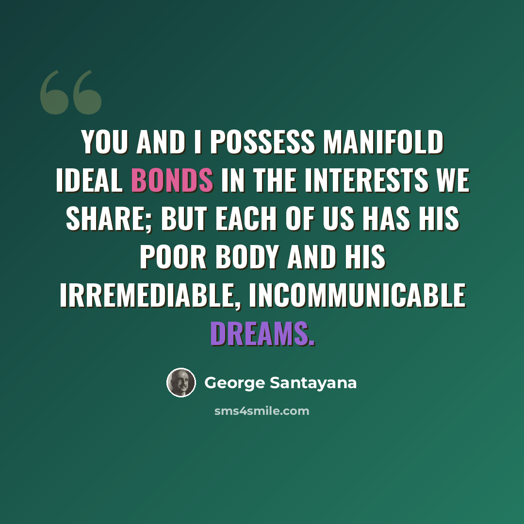 “You and I possess manifold ideal bonds in the interests we share; but each of us has his poor body and his irremediable, incommunicable dreams.” quote by George Santayana