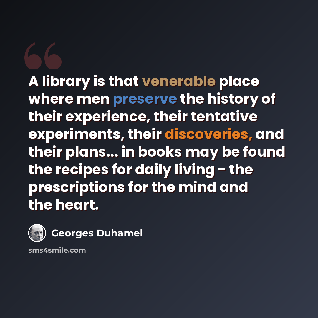 “A library is that venerable place where men preserve the history of their experience, their tentative experiments, their discoveries, and their plans... in books may be found the recipes for daily living - the prescriptions for the mind and the heart.” quote by Georges Duhamel