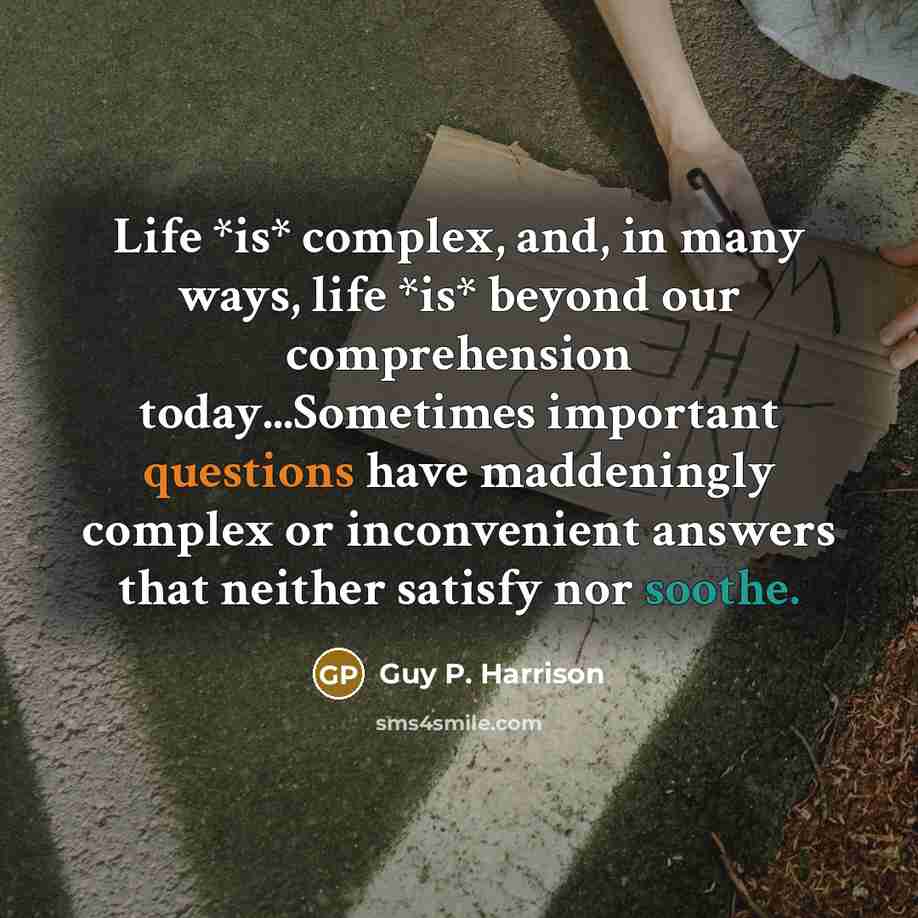 “Life *is* complex, and, in many ways, life *is* beyond our comprehension today...Sometimes important questions have maddeningly complex or inconvenient answers that neither satisfy nor soothe.” quote by Guy P. Harrison