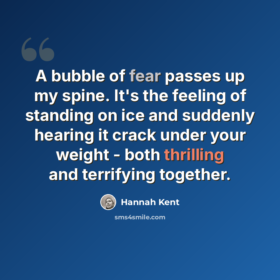 “A bubble of fear passes up my spine. It's the feeling of standing on ice and suddenly hearing it crack under your weight - both thrilling and terrifying together.” quote by Hannah Kent