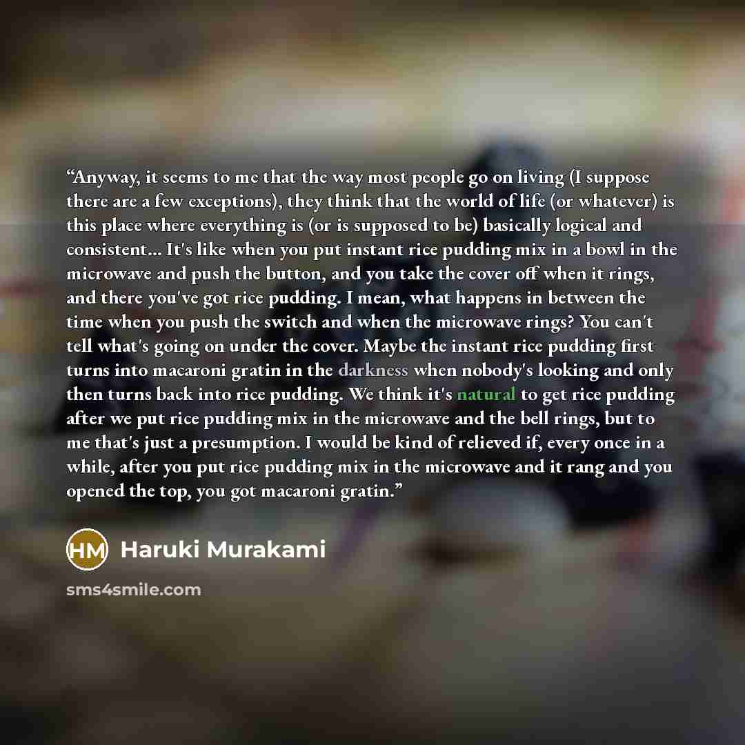 “Anyway, it seems to me that the way most people go on living (I suppose there are a few exceptions), they think that the world of life (or whatever) is this place where everything is (or is supposed to be) basically logical and consistent… It's like when you put instant rice pudding mix in a bowl…” quote by Haruki Murakami