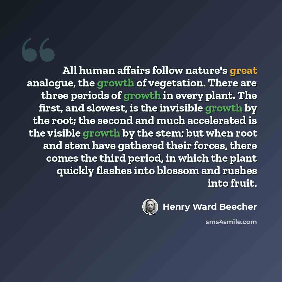 “All human affairs follow nature's great analogue, the growth of vegetation. There are three periods of growth in every plant. The first, and slowest, is the invisible growth by the root; the second and much accelerated is the visible growth by the stem; but when root and stem have gathered their…” quote by Henry Ward Beecher