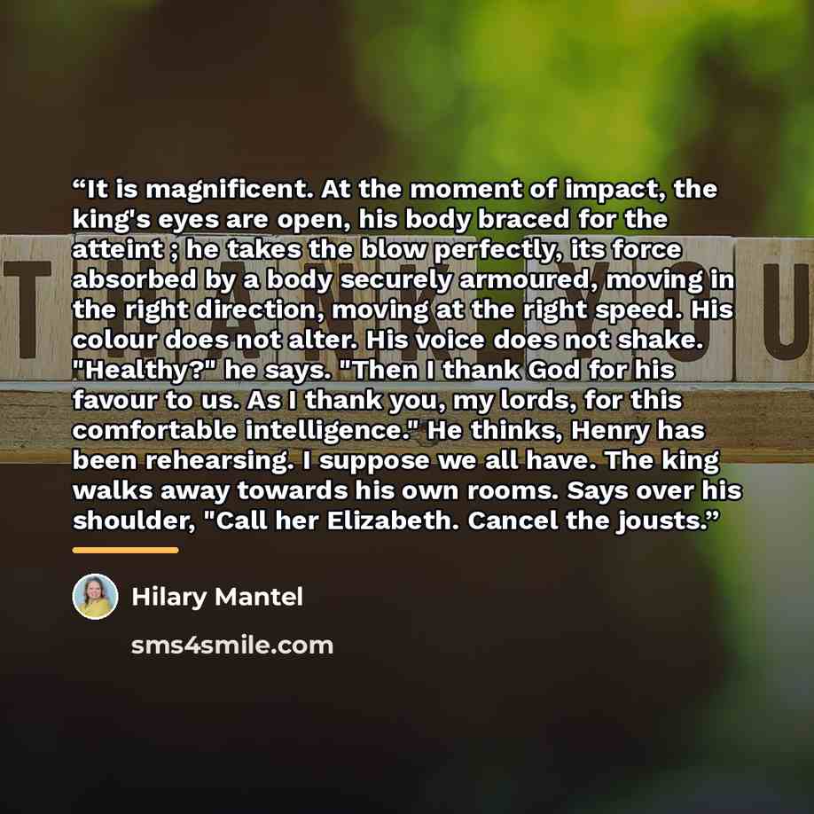 “It is magnificent. At the moment of impact, the king's eyes are open, his body braced for the atteint ; he takes the blow perfectly, its force absorbed by a body securely armoured, moving in the right direction, moving at the right speed. His colour does not alter. His voice does not shake…” quote by Hilary Mantel
