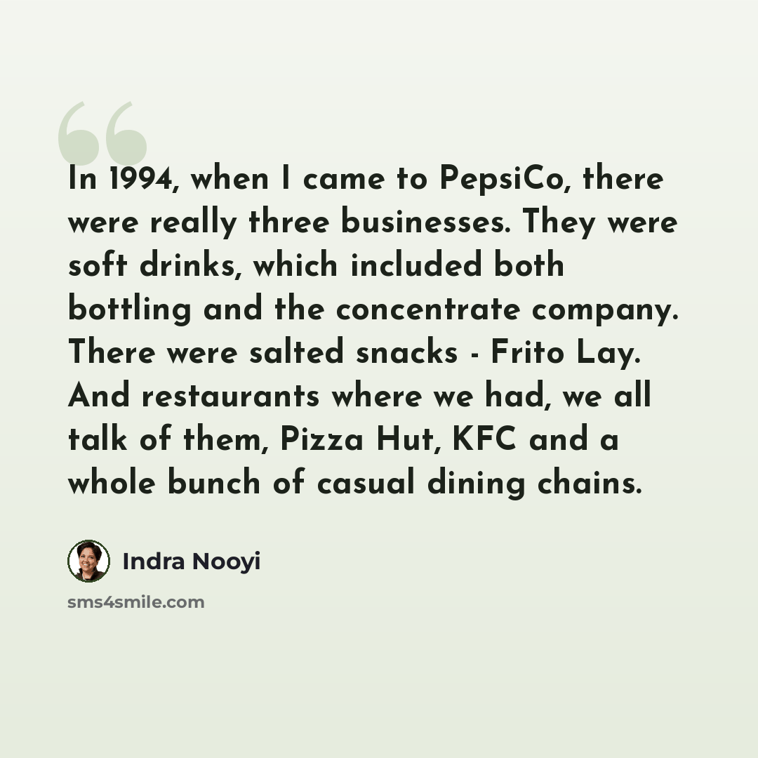 “In 1994, when I came to PepsiCo, there were really three businesses. They were soft drinks, which included both bottling and the concentrate company. There were salted snacks - Frito Lay. And restaurants where we had, we all talk of them, Pizza Hut, KFC and a whole bunch of casual dining chains.” quote by Indra Nooyi