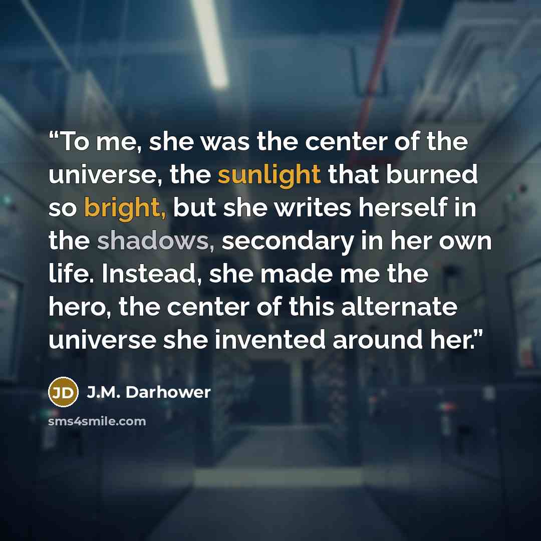 “To me, she was the center of the universe, the sunlight that burned so bright, but she writes herself in the shadows, secondary in her own life. Instead, she made me the hero, the center of this alternate universe she invented around her.” quote by J.M. Darhower