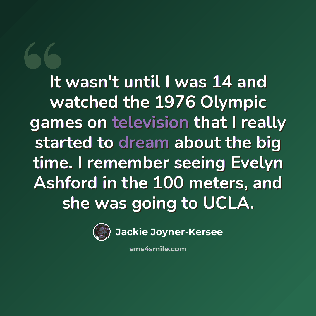 “It wasn't until I was 14 and watched the 1976 Olympic games on television that I really started to dream about the big time. I remember seeing Evelyn Ashford in the 100 meters, and she was going to UCLA.” quote by Jackie Joyner-Kersee