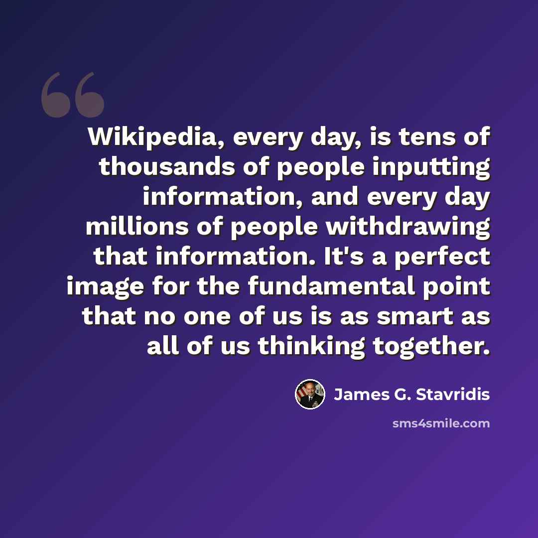 “Wikipedia, every day, is tens of thousands of people inputting information, and every day millions of people withdrawing that information. It's a perfect image for the fundamental point that no one of us is as smart as all of us thinking together.” quote by James G. Stavridis