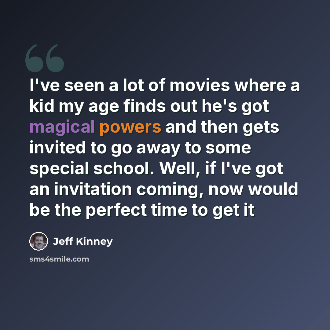 “I've seen a lot of movies where a kid my age finds out he's got magical powers and then gets invited to go away to some special school. Well, if I've got an invitation coming, now would be the perfect time to get it” quote by Jeff Kinney